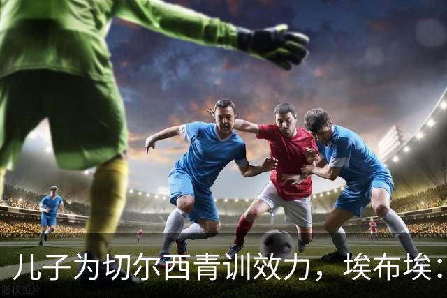 儿子为切尔西青训效力，埃布埃：希望他永远不要对阿森纳进球